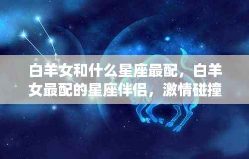 白羊女与星座伴侣的激情碰撞,爱情火花四溅的星座配对