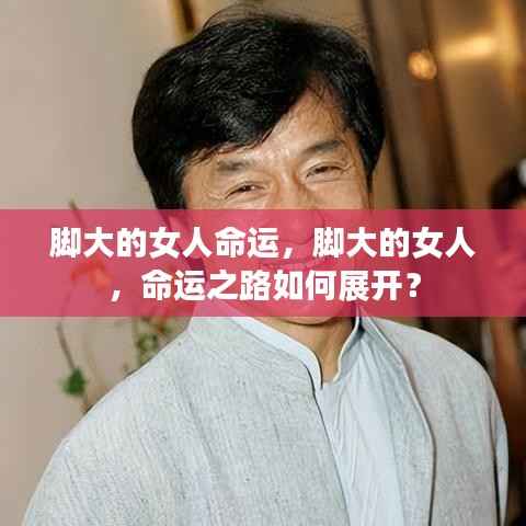 脚大女人的命运之路如何展开?探索大脚女性的命运轨迹