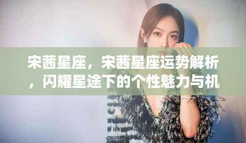 宋茜星座运势解析,个性魅力、机遇挑战与闪耀星途探索