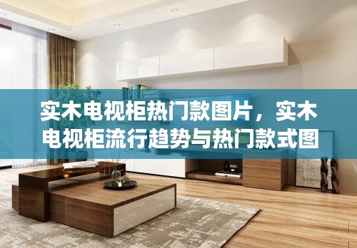 实木电视柜流行趋势与热门款式图片展示,时尚之选与家居美学体验