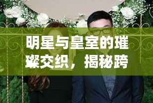 明星与皇室的璀璨交织,揭秘跨界情缘