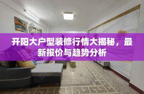 开阳大户型装修行情大揭秘,最新报价与趋势分析