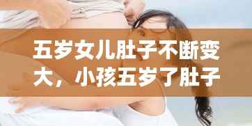 五岁女儿肚子不断变大,小孩五岁了肚子还挺大,怎么回事