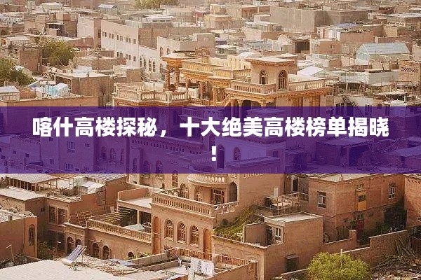 喀什高楼探秘,十大绝美高楼榜单揭晓!